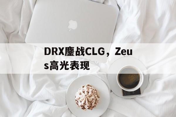 开云体育APP下载-包含DRX鏖战CLG，Zeus高光表现的词条